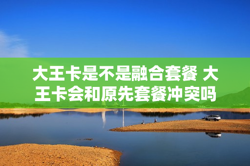 大王卡是不是融合套餐 大王卡会和原先套餐冲突吗