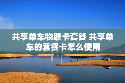 共享单车物联卡套餐 共享单车的套餐卡怎么使用