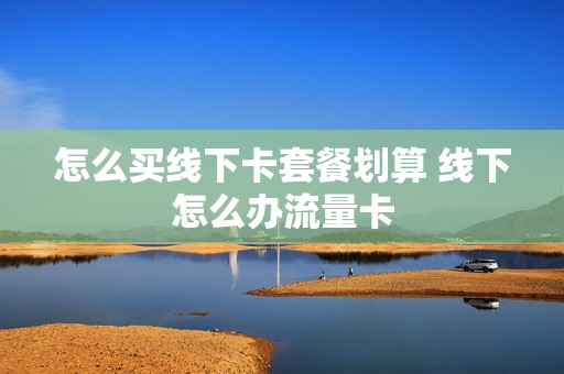 怎么买线下卡套餐划算 线下怎么办流量卡