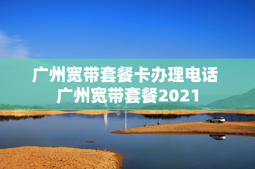 广州宽带套餐卡办理电话 广州宽带套餐2021