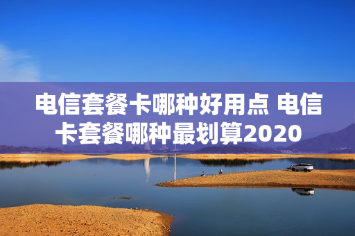 电信套餐卡哪种好用点 电信卡套餐哪种最划算2020