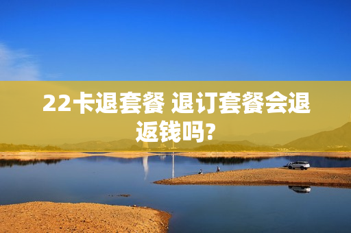 22卡退套餐 退订套餐会退返钱吗?