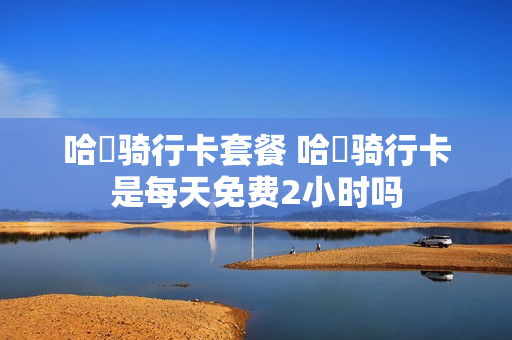 哈啰骑行卡套餐 哈啰骑行卡是每天免费2小时吗