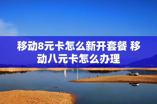 移动8元卡怎么新开套餐 移动八元卡怎么办理