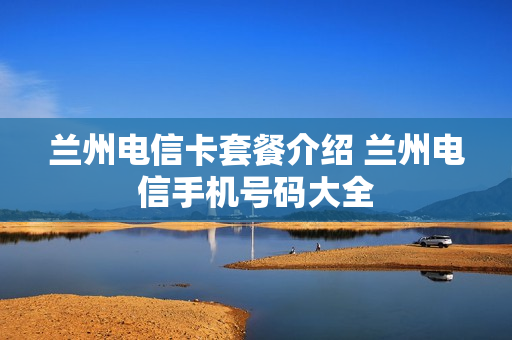 兰州电信卡套餐介绍 兰州电信手机号码大全