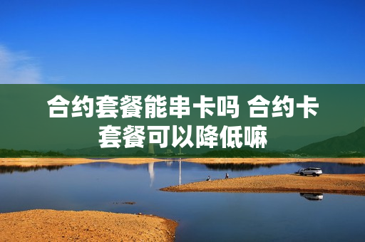 合约套餐能串卡吗 合约卡套餐可以降低嘛