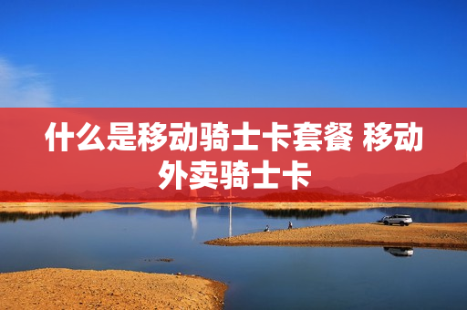 什么是移动骑士卡套餐 移动外卖骑士卡