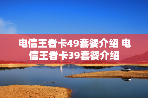 电信王者卡49套餐介绍 电信王者卡39套餐介绍