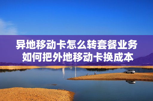 异地移动卡怎么转套餐业务 如何把外地移动卡换成本地卡