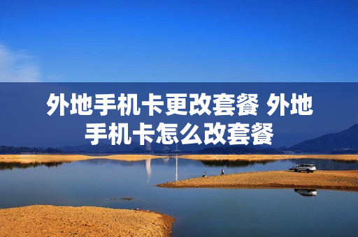 外地手机卡更改套餐 外地手机卡怎么改套餐