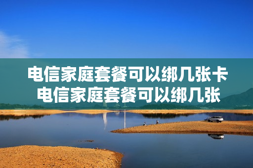 电信家庭套餐可以绑几张卡 电信家庭套餐可以绑几张卡吗