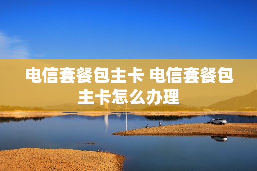 电信套餐包主卡 电信套餐包主卡怎么办理
