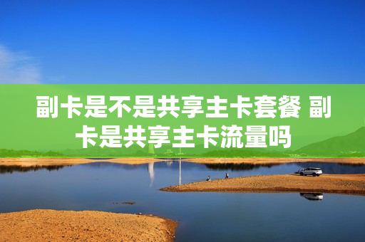 副卡是不是共享主卡套餐 副卡是共享主卡流量吗