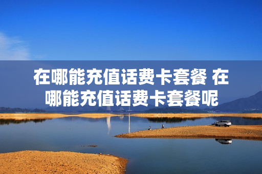 在哪能充值话费卡套餐 在哪能充值话费卡套餐呢