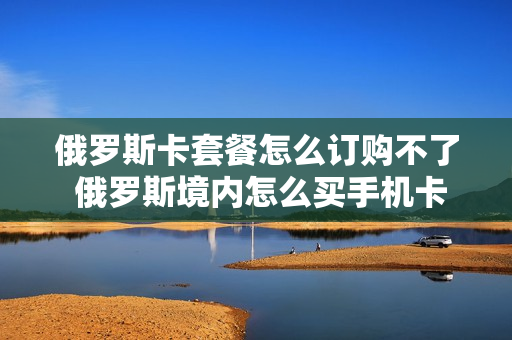 俄罗斯卡套餐怎么订购不了 俄罗斯境内怎么买手机卡