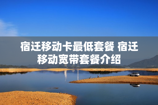 宿迁移动卡最低套餐 宿迁移动宽带套餐介绍