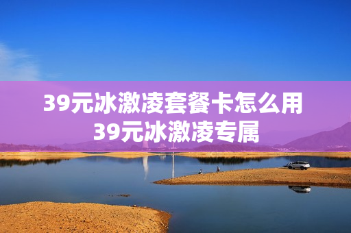 39元冰激凌套餐卡怎么用 39元冰激凌专属