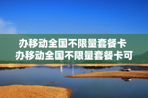 办移动全国不限量套餐卡 办移动全国不限量套餐卡可靠吗