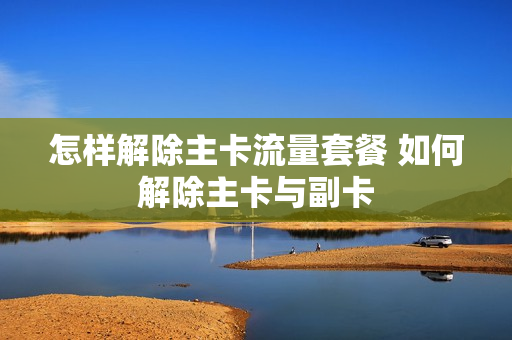 怎样解除主卡流量套餐 如何解除主卡与副卡