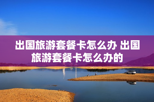 出国旅游套餐卡怎么办 出国旅游套餐卡怎么办的