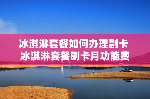 冰淇淋套餐如何办理副卡 冰淇淋套餐副卡月功能费