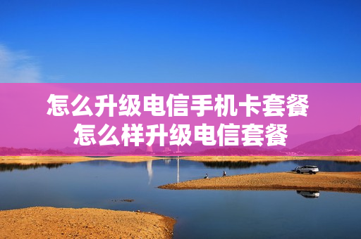 怎么升级电信手机卡套餐 怎么样升级电信套餐