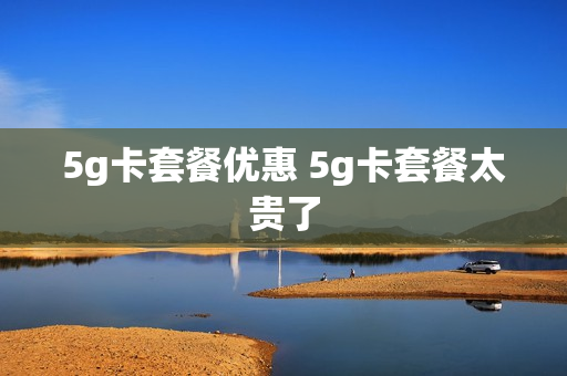 5g卡套餐优惠 5g卡套餐太贵了