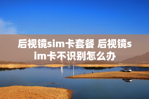 后视镜sim卡套餐 后视镜sim卡不识别怎么办