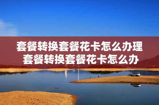 套餐转换套餐花卡怎么办理 套餐转换套餐花卡怎么办理的