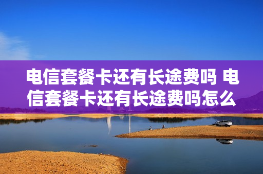电信套餐卡还有长途费吗 电信套餐卡还有长途费吗怎么收费