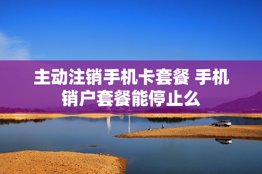 主动注销手机卡套餐 手机销户套餐能停止么
