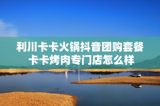 利川卡卡火锅抖音团购套餐 卡卡烤肉专门店怎么样