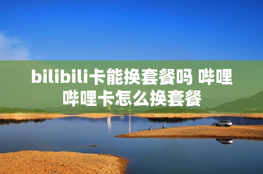 bilibili卡能换套餐吗 哔哩哔哩卡怎么换套餐