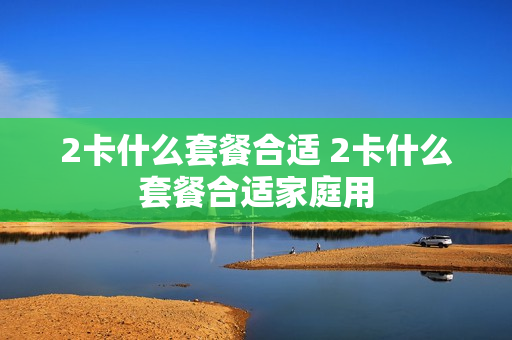 2卡什么套餐合适 2卡什么套餐合适家庭用
