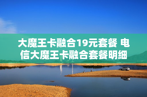 大魔王卡融合19元套餐 电信大魔王卡融合套餐明细
