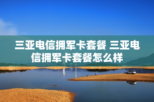 三亚电信拥军卡套餐 三亚电信拥军卡套餐怎么样