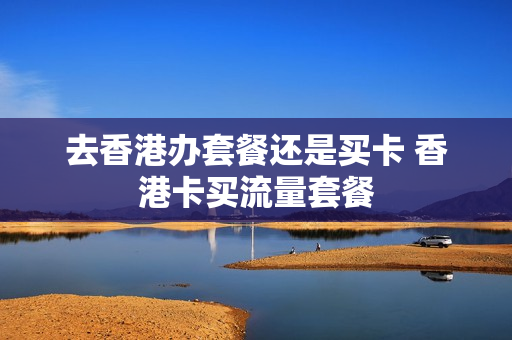 去香港办套餐还是买卡 香港卡买流量套餐