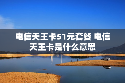 电信天王卡51元套餐 电信天王卡是什么意思
