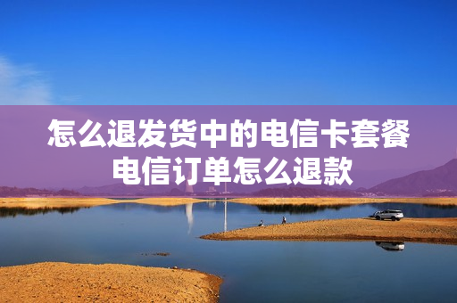 怎么退发货中的电信卡套餐 电信订单怎么退款