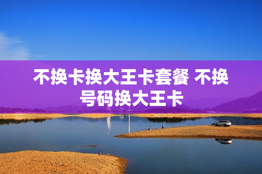 不换卡换大王卡套餐 不换号码换大王卡