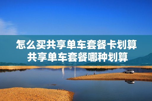 怎么买共享单车套餐卡划算 共享单车套餐哪种划算