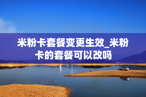 米粉卡套餐变更生效_米粉卡的套餐可以改吗