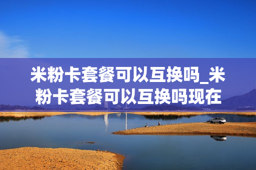 米粉卡套餐可以互换吗_米粉卡套餐可以互换吗现在