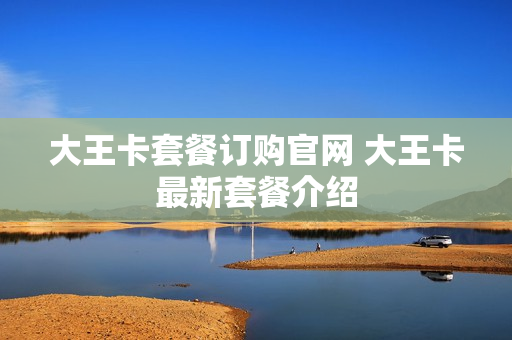 大王卡套餐订购官网 大王卡最新套餐介绍