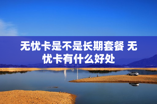 无忧卡是不是长期套餐 无忧卡有什么好处