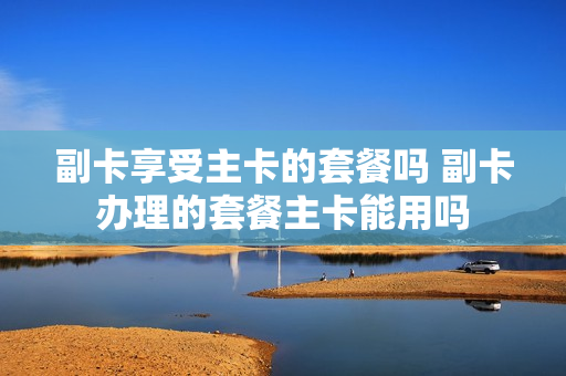 副卡享受主卡的套餐吗 副卡办理的套餐主卡能用吗