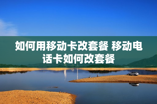 如何用移动卡改套餐 移动电话卡如何改套餐