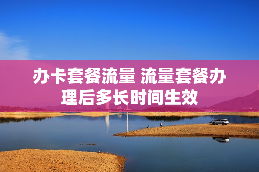 办卡套餐流量 流量套餐办理后多长时间生效