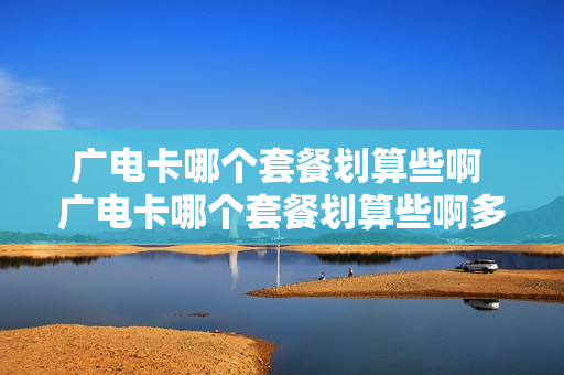 广电卡哪个套餐划算些啊 广电卡哪个套餐划算些啊多少钱