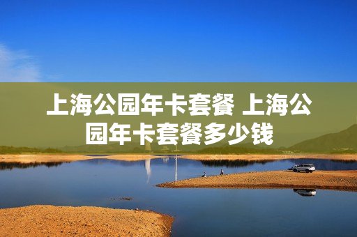 上海公园年卡套餐 上海公园年卡套餐多少钱